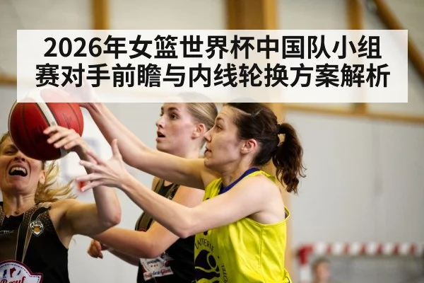 2026年女篮世界杯中国队小组赛对手前瞻与内线轮换方案解析 - nine game