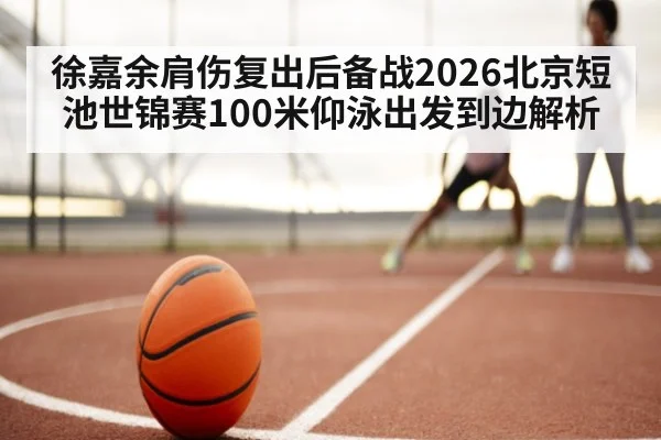 徐嘉余肩伤复出后备战2026北京短池世锦赛100米仰泳出发到边解析